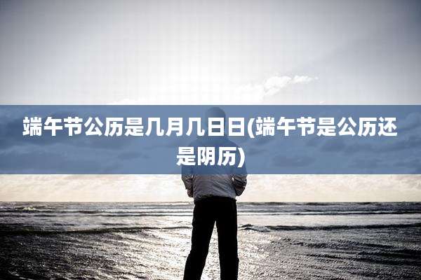端午节公历是几月几日日(端午节是公历还是阴历)
