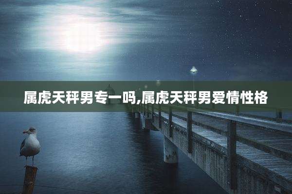 属虎天秤男专一吗,属虎天秤男爱情性格