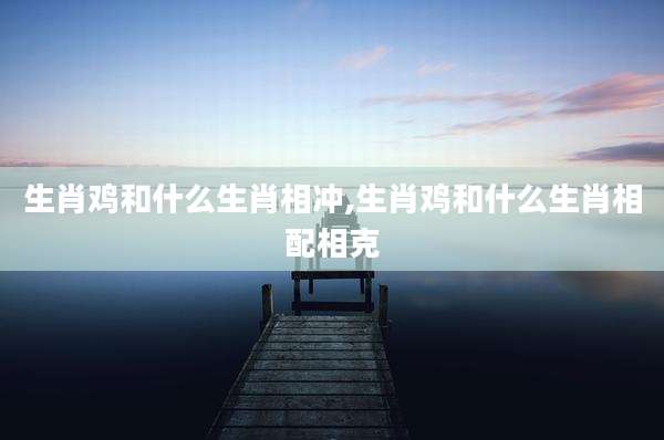 生肖鸡和什么生肖相冲,生肖鸡和什么生肖相配相克