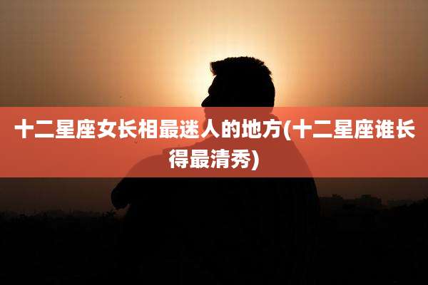 十二星座女长相最迷人的地方(十二星座谁长得最清秀)