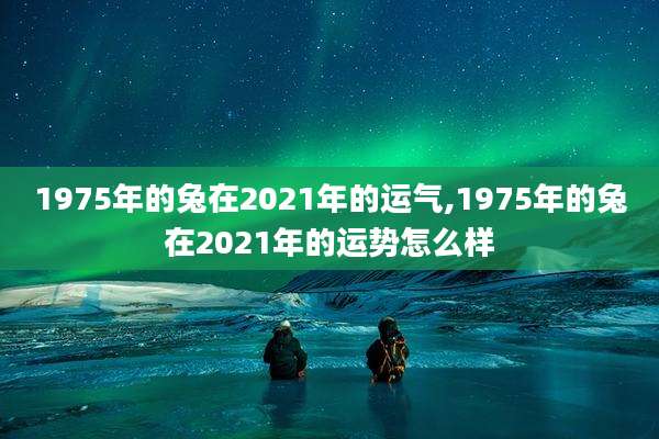 1975年的兔在2021年的运气,1975年的兔在2021年的运势怎么样