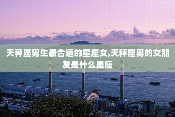 天秤座男生最合适的星座女,天秤座男的女朋友是什么星座