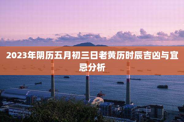 2023年阴历五月初三日老黄历时辰吉凶与宜忌分析