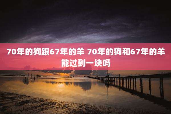 70年的狗跟67年的羊 70年的狗和67年的羊能过到一块吗