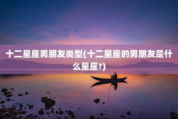 十二星座男朋友类型(十二星座的男朋友是什么星座?)