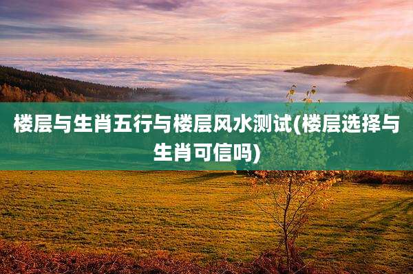 楼层与生肖五行与楼层风水测试(楼层选择与生肖可信吗)