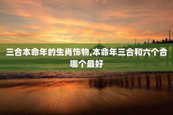 三合本命年的生肖饰物,本命年三合和六个合哪个最好