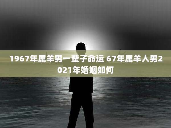1967年属羊男一辈子命运 67年属羊人男2021年婚姻如何