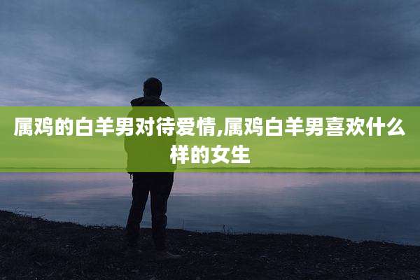 属鸡的白羊男对待爱情,属鸡白羊男喜欢什么样的女生