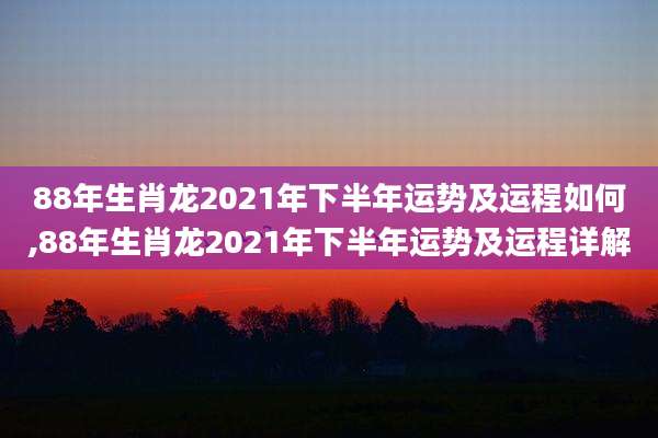 88年生肖龙2021年下半年运势及运程如何,88年生肖龙2021年下半年运势及运程详解