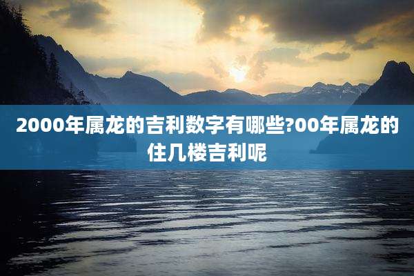 2000年属龙的吉利数字有哪些?00年属龙的住几楼吉利呢
