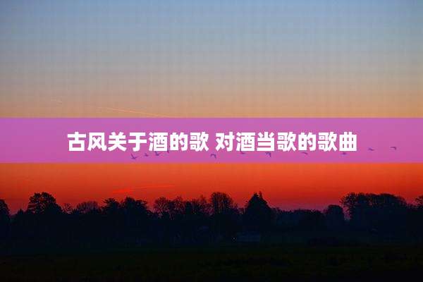 古风关于酒的歌 对酒当歌的歌曲