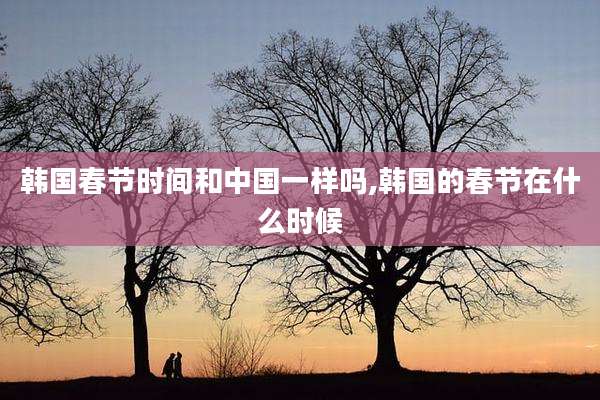 韩国春节时间和中国一样吗,韩国的春节在什么时候