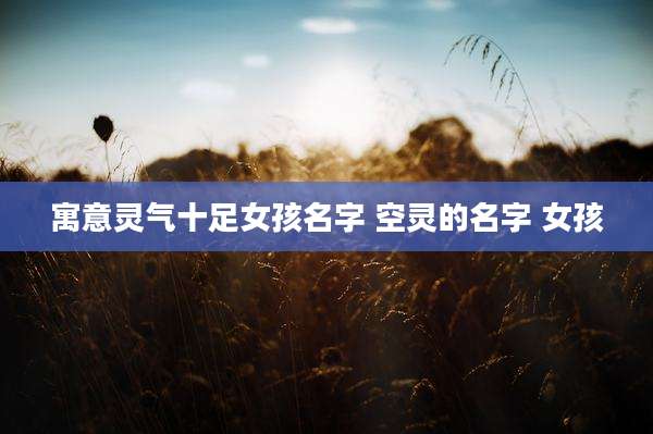 寓意灵气十足女孩名字 空灵的名字 女孩