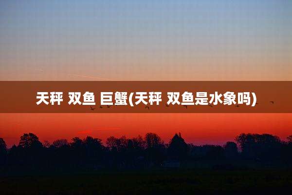 天秤 双鱼 巨蟹(天秤 双鱼是水象吗)