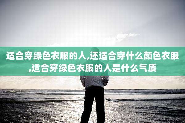 适合穿绿色衣服的人,还适合穿什么颜色衣服,适合穿绿色衣服的人是什么气质