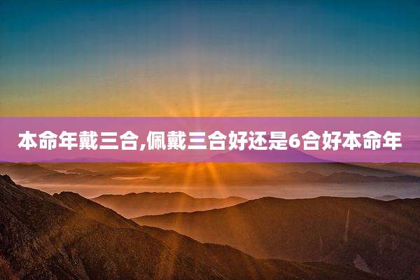 本命年戴三合,佩戴三合好还是6合好本命年