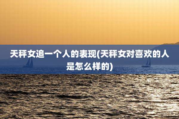 天秤女追一个人的表现(天秤女对喜欢的人是怎么样的)