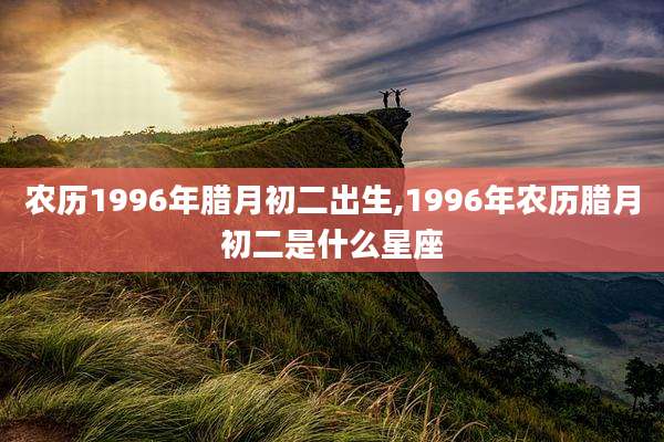 农历1996年腊月初二出生,1996年农历腊月初二是什么星座
