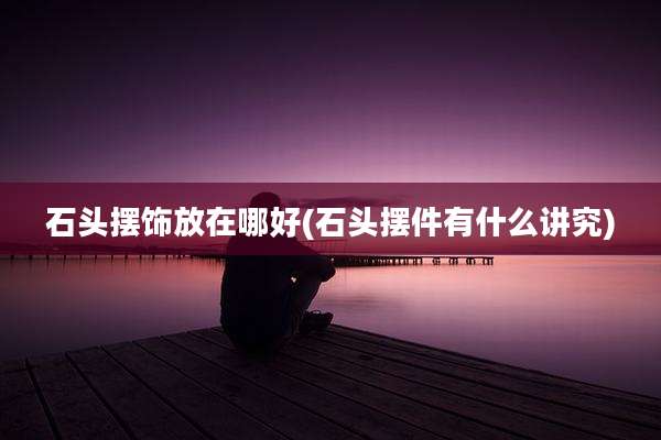 石头摆饰放在哪好(石头摆件有什么讲究)