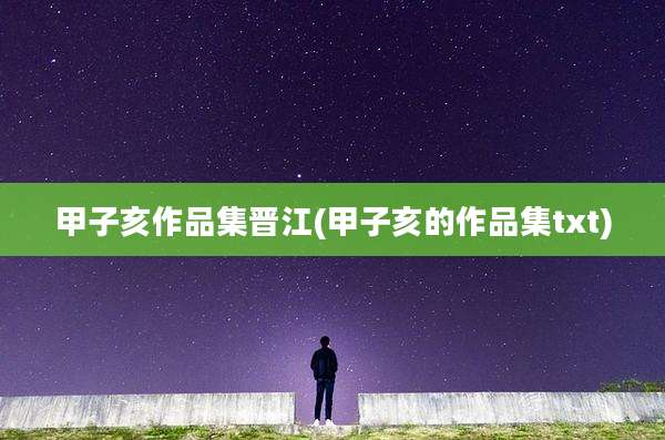 甲子亥作品集晋江(甲子亥的作品集txt)