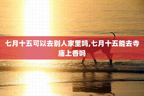 七月十五可以去别人家里吗,七月十五能去寺庙上香吗