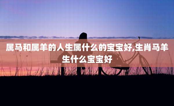 属马和属羊的人生属什么的宝宝好,生肖马羊生什么宝宝好