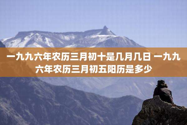 一九九六年农历三月初十是几月几日 一九九六年农历三月初五阳历是多少