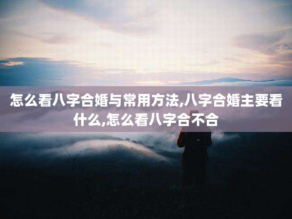 怎么看八字合婚与常用方法,八字合婚主要看什么,怎么看八字合不合