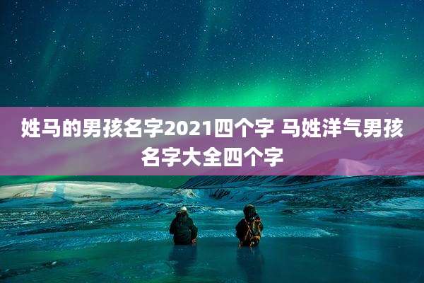 姓马的男孩名字2021四个字 马姓洋气男孩名字大全四个字