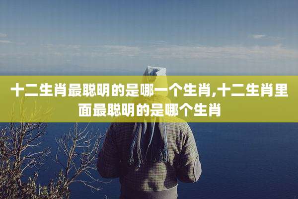 十二生肖最聪明的是哪一个生肖,十二生肖里面最聪明的是哪个生肖