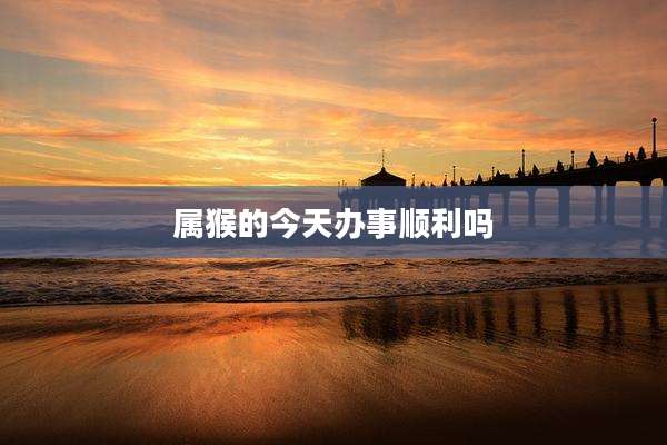 属猴的今天办事顺利吗