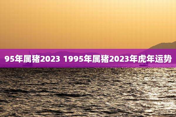 95年属猪2023 1995年属猪2023年虎年运势