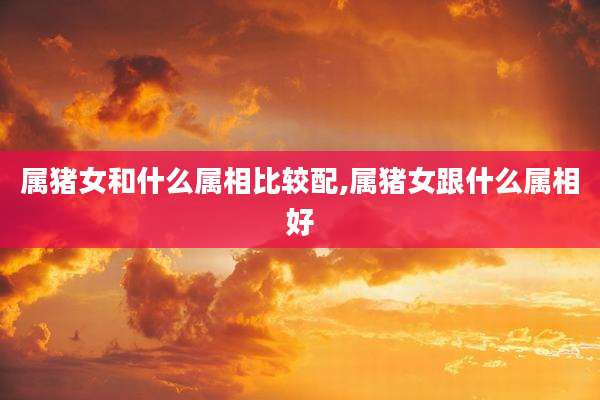 属猪女和什么属相比较配,属猪女跟什么属相好