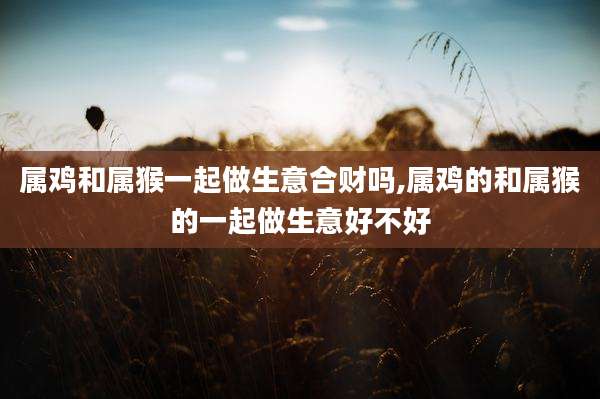 属鸡和属猴一起做生意合财吗,属鸡的和属猴的一起做生意好不好
