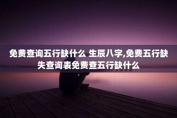 免费查询五行缺什么 生辰八字,免费五行缺失查询表免费查五行缺什么