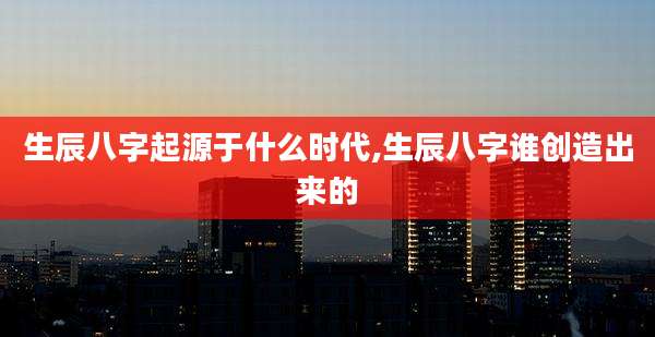 生辰八字起源于什么时代,生辰八字谁创造出来的