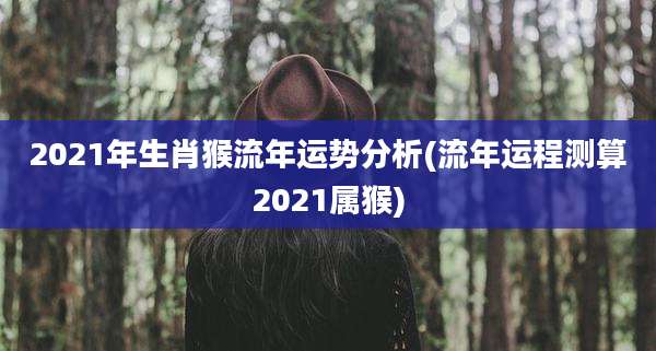 2021年生肖猴流年运势分析(流年运程测算2021属猴)
