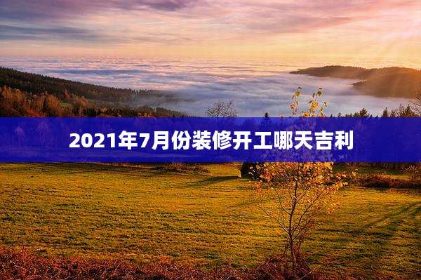 2021年7月份装修开工哪天吉利