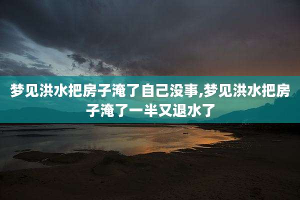 梦见洪水把房子淹了自己没事,梦见洪水把房子淹了一半又退水了