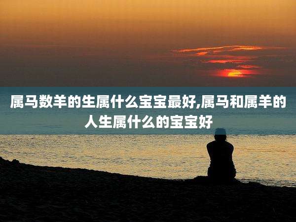 属马数羊的生属什么宝宝最好,属马和属羊的人生属什么的宝宝好