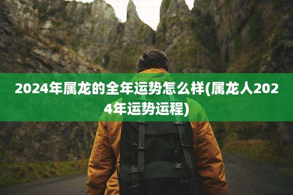2024年属龙的全年运势怎么样(属龙人2024年运势运程)