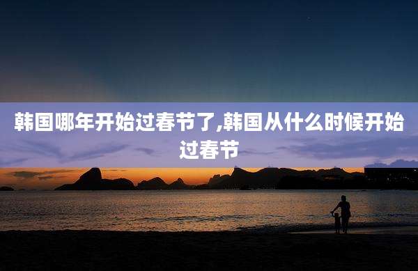韩国哪年开始过春节了,韩国从什么时候开始过春节