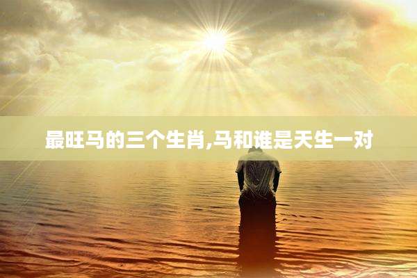 最旺马的三个生肖,马和谁是天生一对