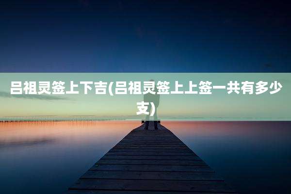 吕祖灵签上下吉(吕祖灵签上上签一共有多少支)
