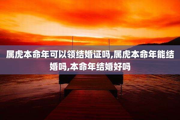 属虎本命年可以领结婚证吗,属虎本命年能结婚吗,本命年结婚好吗