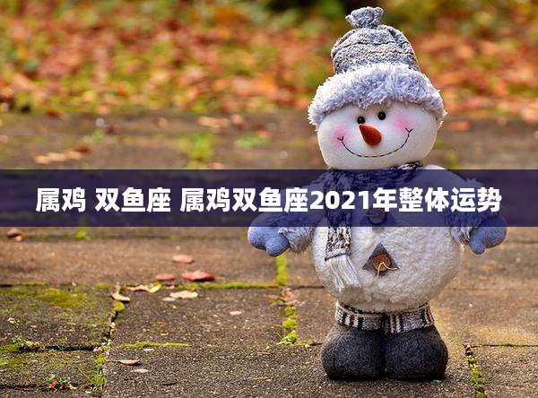 属鸡 双鱼座 属鸡双鱼座2021年整体运势
