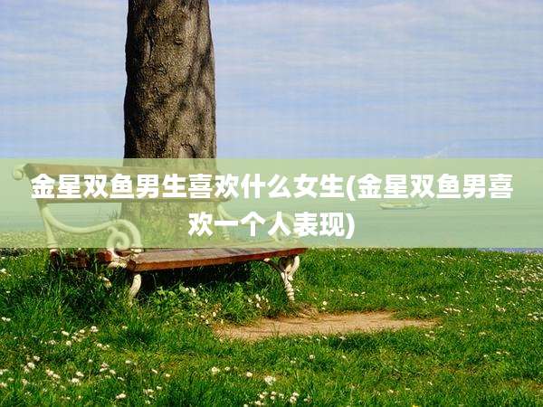 金星双鱼男生喜欢什么女生(金星双鱼男喜欢一个人表现)