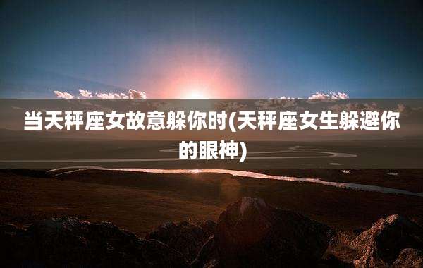 当天秤座女故意躲你时(天秤座女生躲避你的眼神)