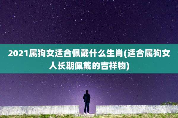 2021属狗女适合佩戴什么生肖(适合属狗女人长期佩戴的吉祥物)